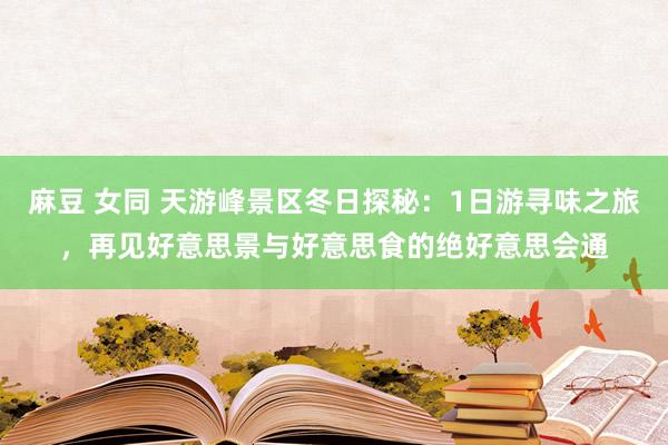 麻豆 女同 天游峰景区冬日探秘：1日游寻味之旅，再见好意思景与好意思食的绝好意思会通