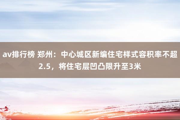 av排行榜 郑州：中心城区新编住宅样式容积率不超2.5，将住宅层凹凸限升至3米