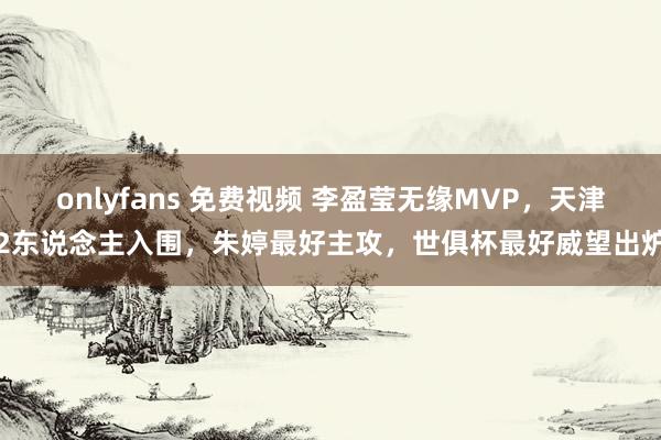 onlyfans 免费视频 李盈莹无缘MVP，天津2东说念主入围，朱婷最好主攻，世俱杯最好威望出炉