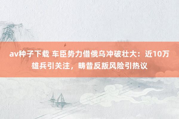 av种子下载 车臣势力借俄乌冲破壮大：近10万雄兵引关注，畴昔反叛风险引热议