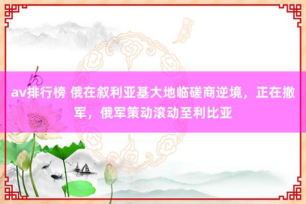 av排行榜 俄在叙利亚基大地临磋商逆境，正在撤军，俄军策动滚动至利比亚