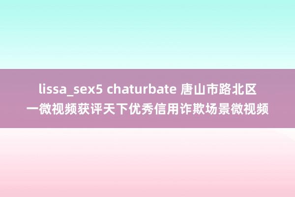 lissa_sex5 chaturbate 唐山市路北区一微视频获评天下优秀信用诈欺场景微视频