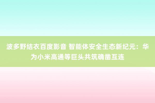波多野结衣百度影音 智能体安全生态新纪元：华为小米高通等巨头共筑确凿互连