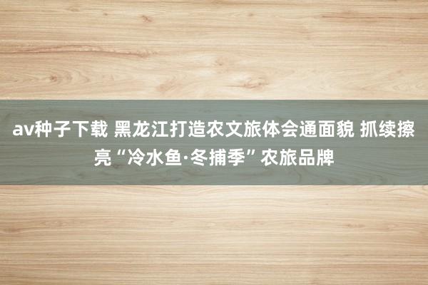 av种子下载 黑龙江打造农文旅体会通面貌 抓续擦亮“冷水鱼·冬捕季”农旅品牌