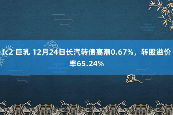 fc2 巨乳 12月24日长汽转债高潮0.67%，转股溢价率65.24%