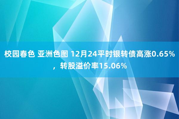 校园春色 亚洲色图 12月24平时银转债高涨0.65%，转股溢价率15.06%