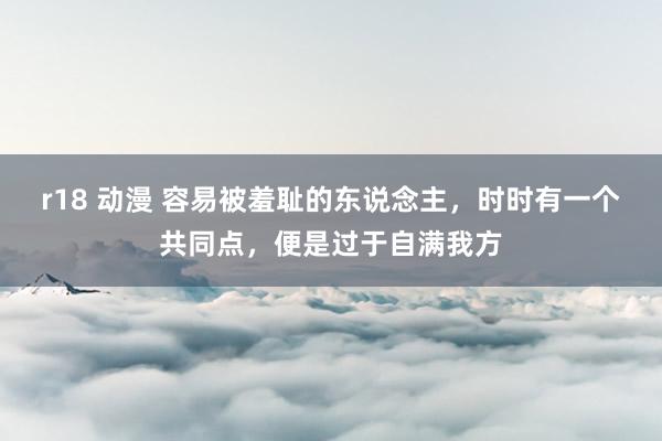 r18 动漫 容易被羞耻的东说念主，时时有一个共同点，便是过于自满我方
