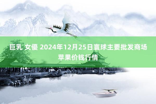 巨乳 女優 2024年12月25日寰球主要批发商场苹果价钱行情