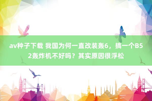av种子下载 我国为何一直改装轰6，搞一个B52轰炸机不好吗？其实原因很浮松