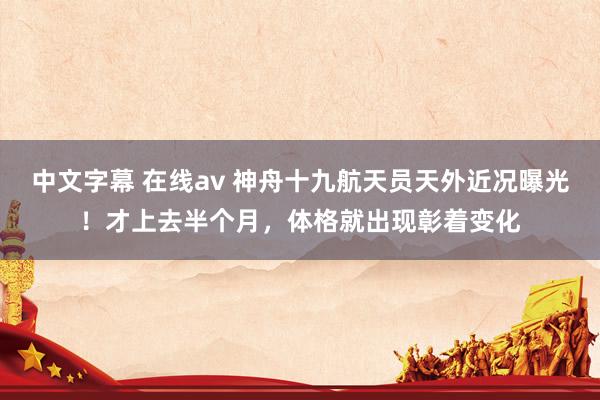 中文字幕 在线av 神舟十九航天员天外近况曝光！才上去半个月，体格就出现彰着变化