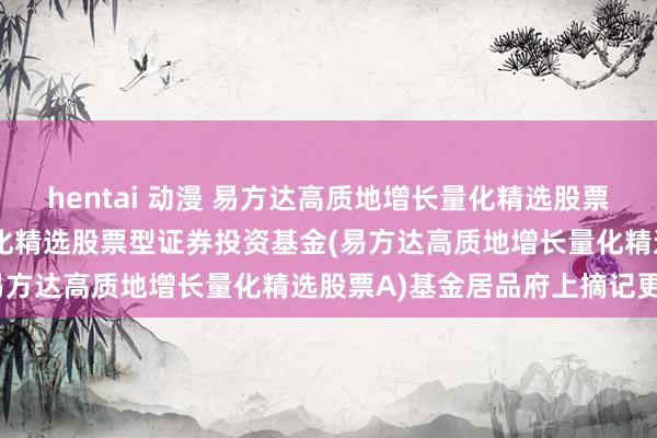 hentai 动漫 易方达高质地增长量化精选股票A: 易方达高质地增长量化精选股票型证券投资基金(易方达高质地增长量化精选股票A)基金居品府上摘记更新