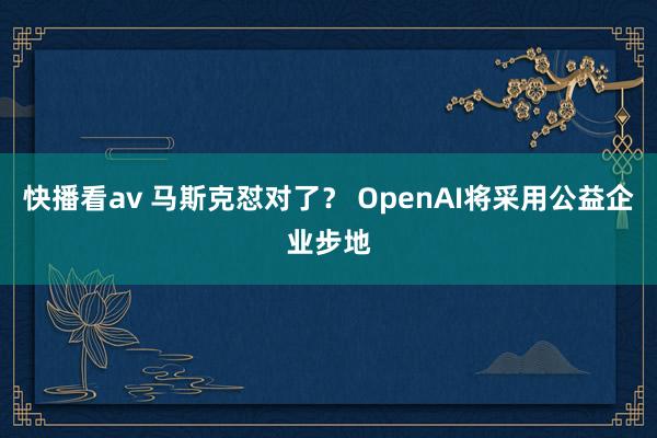 快播看av 马斯克怼对了？ OpenAI将采用公益企业步地