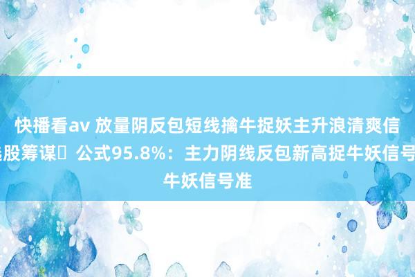 快播看av 放量阴反包短线擒牛捉妖主升浪清爽信 选股筹谋​公式95.8%：主力阴线反包新高捉牛妖信号准