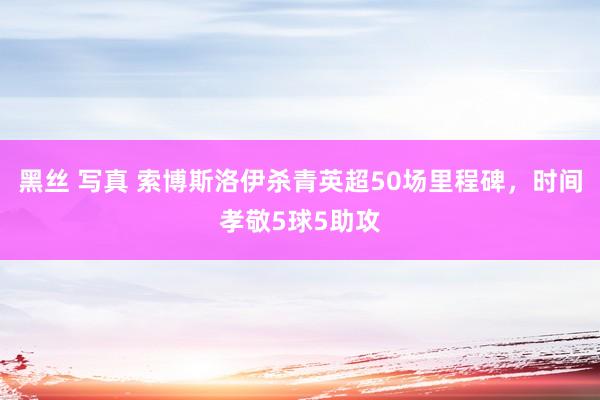 黑丝 写真 索博斯洛伊杀青英超50场里程碑，时间孝敬5球5助攻