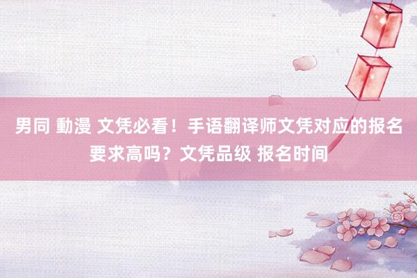 男同 動漫 文凭必看！手语翻译师文凭对应的报名要求高吗？文凭品级 报名时间