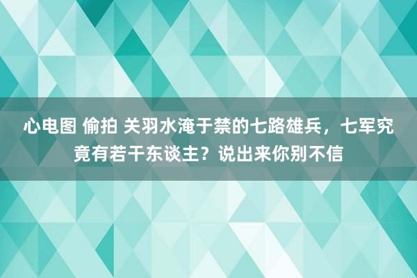 心电图 偷拍 关羽水淹于禁的七路雄兵，七军究竟有若干东谈主？说出来你别不信