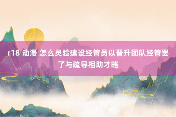 r18 动漫 怎么灵验建设经管员以晋升团队经管罢了与疏导相助才略