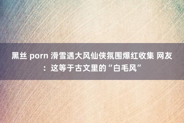 黑丝 porn 滑雪遇大风仙侠氛围爆红收集 网友：这等于古文里的“白毛风”