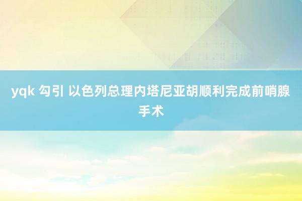 yqk 勾引 以色列总理内塔尼亚胡顺利完成前哨腺手术