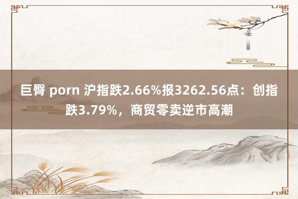 巨臀 porn 沪指跌2.66%报3262.56点：创指跌3.79%，商贸零卖逆市高潮
