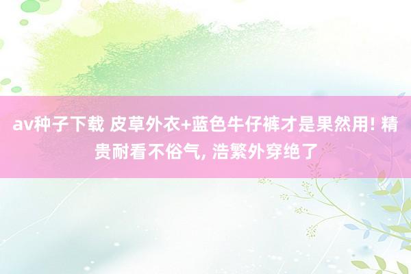 av种子下载 皮草外衣+蓝色牛仔裤才是果然用! 精贵耐看不俗气， 浩繁外穿绝了