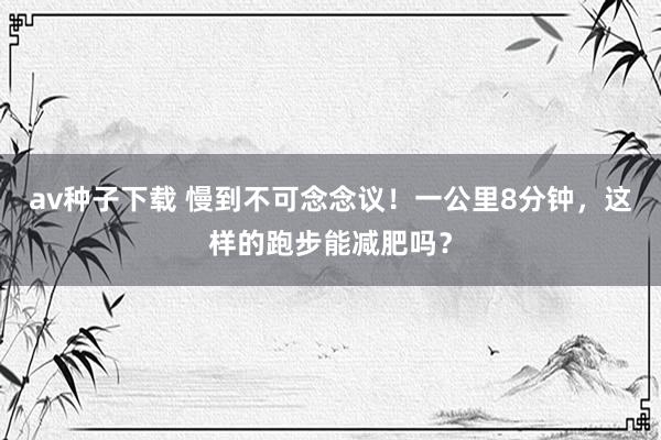 av种子下载 慢到不可念念议！一公里8分钟，这样的跑步能减肥吗？