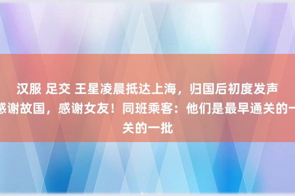 汉服 足交 王星凌晨抵达上海，归国后初度发声：感谢故国，感谢女友！同班乘客：他们是最早通关的一批