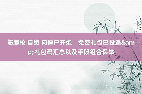 筋膜枪 自慰 向僵尸开炮｜免费礼包已投递&礼包码汇总以及手段组合保举