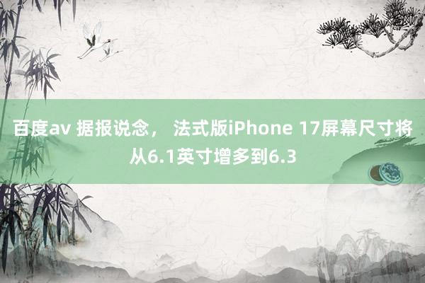 百度av 据报说念， 法式版iPhone 17屏幕尺寸将从6.1英寸增多到6.3