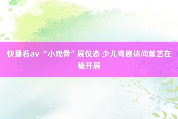 快播看av “小戏骨”展仪态 少儿粤剧请问献艺在穗开展