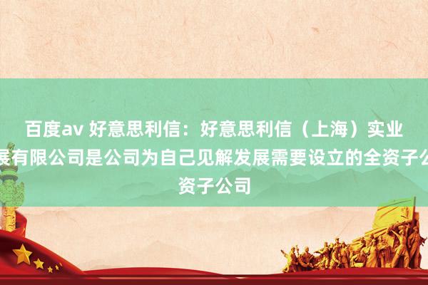 百度av 好意思利信：好意思利信（上海）实业发展有限公司是公司为自己见解发展需要设立的全资子公司
