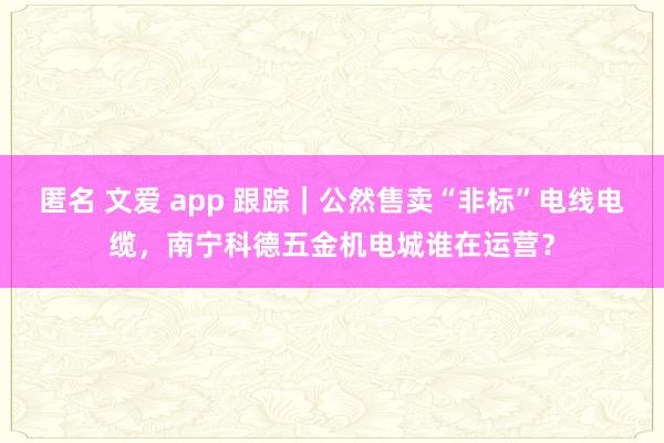 匿名 文爱 app 跟踪｜公然售卖“非标”电线电缆，南宁科德五金机电城谁在运营？