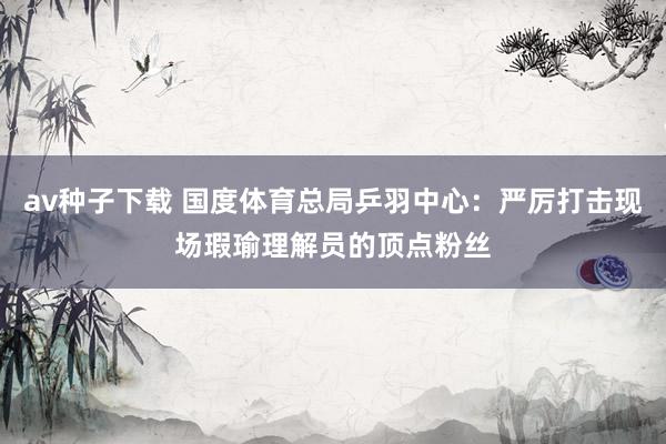 av种子下载 国度体育总局乒羽中心：严厉打击现场瑕瑜理解员的顶点粉丝