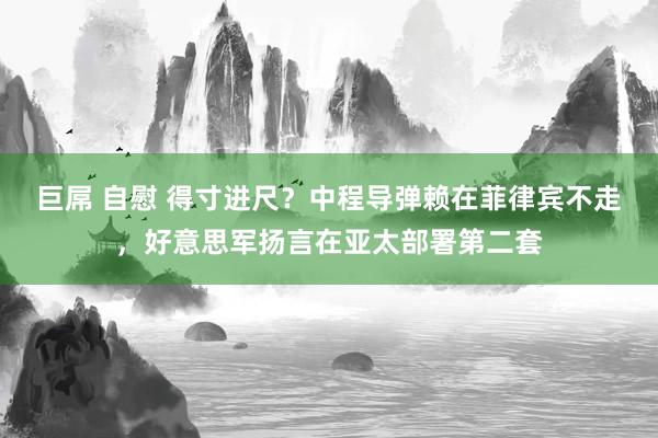 巨屌 自慰 得寸进尺？中程导弹赖在菲律宾不走，好意思军扬言在亚太部署第二套
