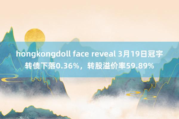 hongkongdoll face reveal 3月19日冠宇转债下落0.36%，转股溢价率59.89%