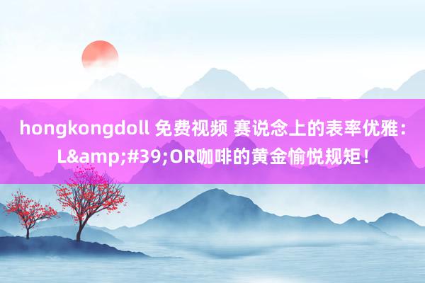 hongkongdoll 免费视频 赛说念上的表率优雅：L&#39;OR咖啡的黄金愉悦规矩！