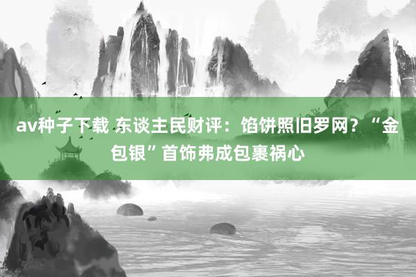 av种子下载 东谈主民财评：馅饼照旧罗网？“金包银”首饰弗成包裹祸心