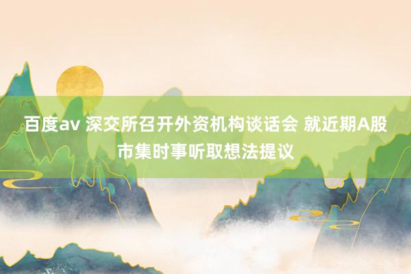 百度av 深交所召开外资机构谈话会 就近期A股市集时事听取想法提议