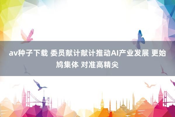 av种子下载 委员献计献计推动AI产业发展 更始鸠集体 对准高精尖