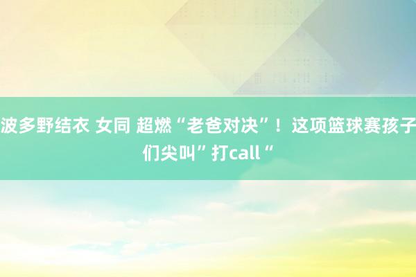 波多野结衣 女同 超燃“老爸对决”！这项篮球赛孩子们尖叫”打call“