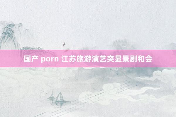 国产 porn 江苏旅游演艺突显景剧和会