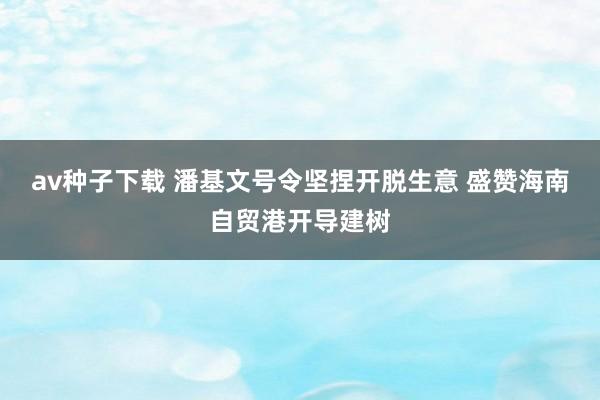av种子下载 潘基文号令坚捏开脱生意 盛赞海南自贸港开导建树