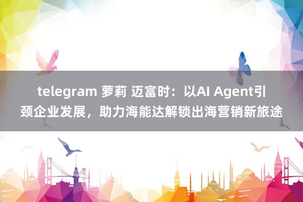 telegram 萝莉 迈富时：以AI Agent引颈企业发展，助力海能达解锁出海营销新旅途