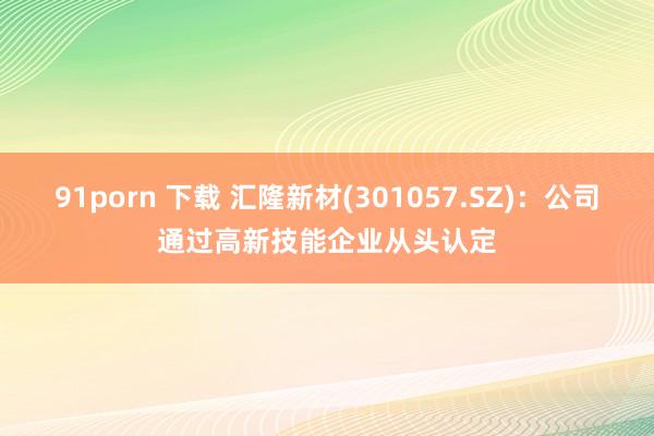 91porn 下载 汇隆新材(301057.SZ)：公司通过高新技能企业从头认定