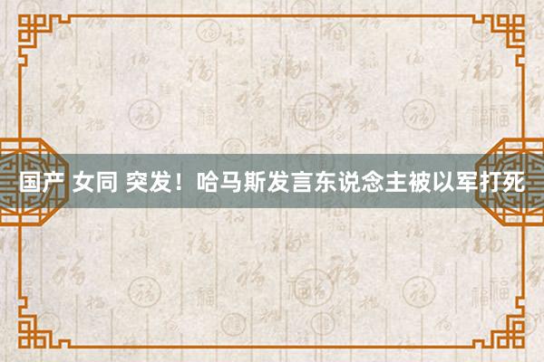 国产 女同 突发！哈马斯发言东说念主被以军打死
