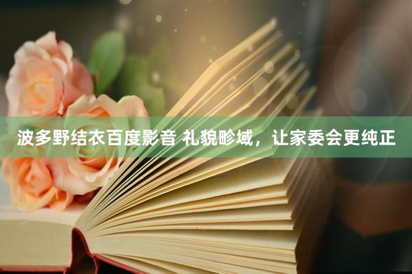 波多野结衣百度影音 礼貌畛域，让家委会更纯正