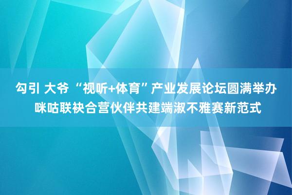 勾引 大爷 “视听+体育”产业发展论坛圆满举办 咪咕联袂合营伙伴共建端淑不雅赛新范式