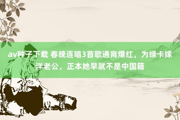 av种子下载 春晚连唱3首歌通宵爆红，为绿卡嫁洋老公，正本她早就不是中国籍