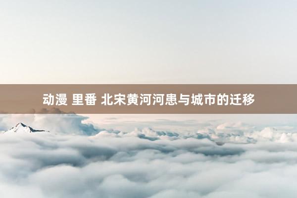 动漫 里番 北宋黄河河患与城市的迁移