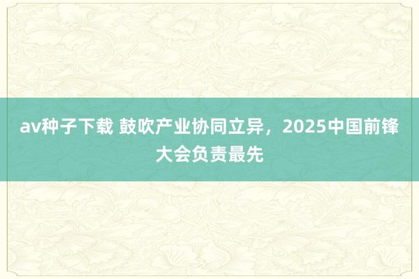 av种子下载 鼓吹产业协同立异，2025中国前锋大会负责最先